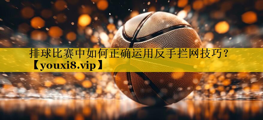 排球比赛中如何正确运用反手拦网技巧？
