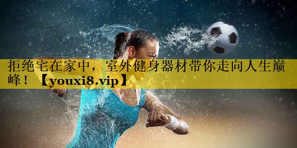 拒绝宅在家中，室外健身器材带你走向人生巅峰！