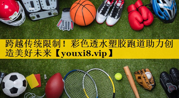 跨越传统限制！彩色透水塑胶跑道助力创造美好未来