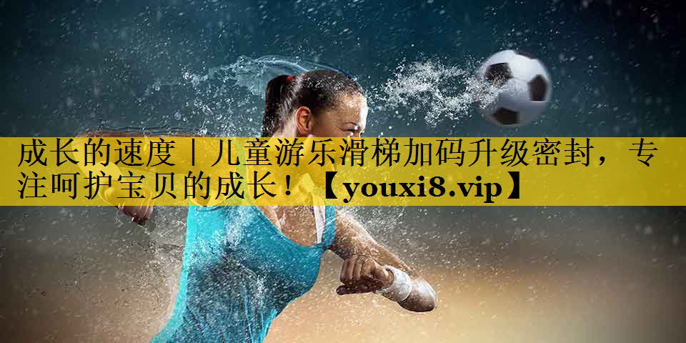 成长的速度｜儿童游乐滑梯加码升级密封，专注呵护宝贝的成长！