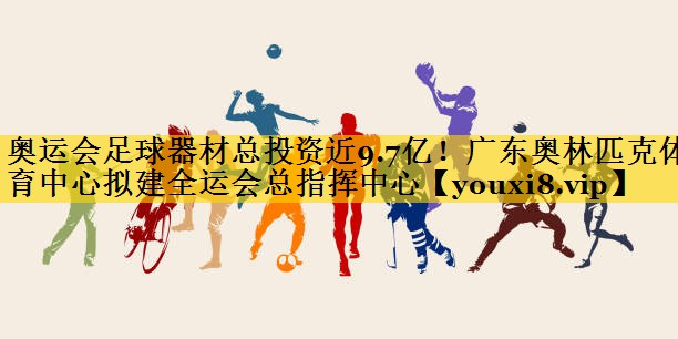 奥运会足球器材总投资近9.7亿！广东奥林匹克体育中心拟建全运会总指挥中心