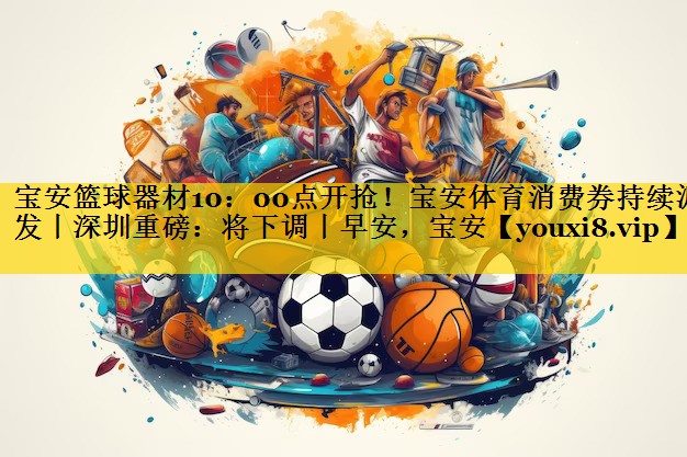 宝安篮球器材10：00点开抢！宝安体育消费券持续派发丨深圳重磅：将下调丨早安，宝安