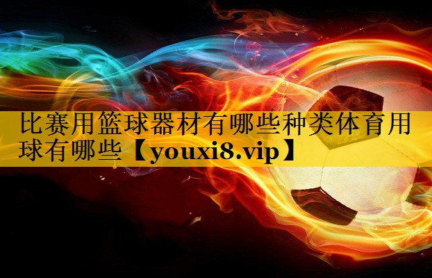 比赛用篮球器材有哪些种类体育用球有哪些