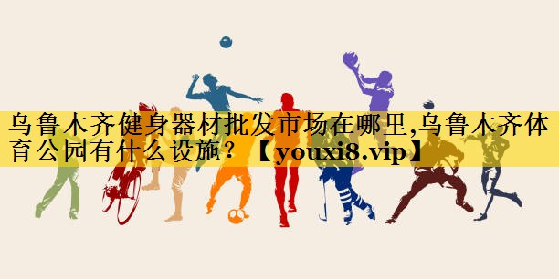 乌鲁木齐健身器材批发市场在哪里,乌鲁木齐体育公园有什么设施？