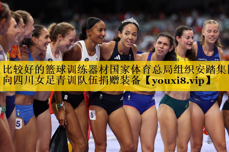比较好的篮球训练器材国家体育总局组织安踏集团向四川女足青训队伍捐赠装备