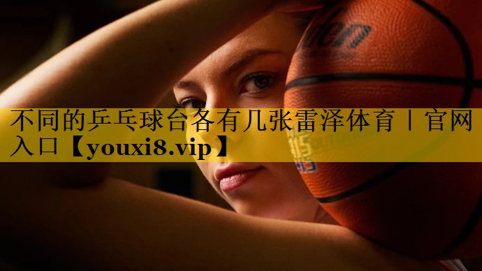不同的乒乓球台各有几张雷泽体育｜官网入口