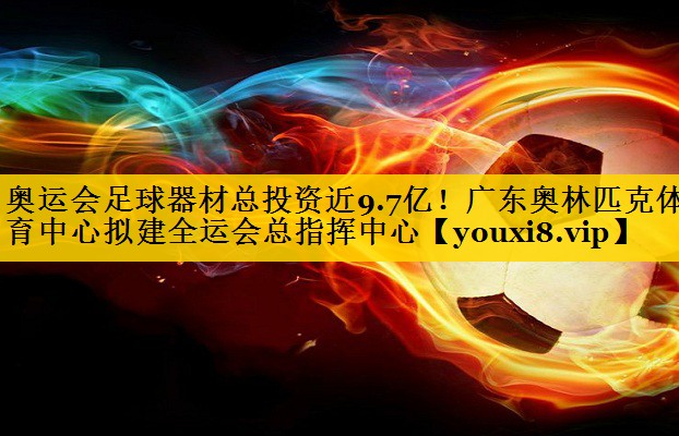 奥运会足球器材总投资近9.7亿！广东奥林匹克体育中心拟建全运会总指挥中心