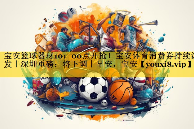 宝安篮球器材10：00点开抢！宝安体育消费券持续派发丨深圳重磅：将下调丨早安，宝安
