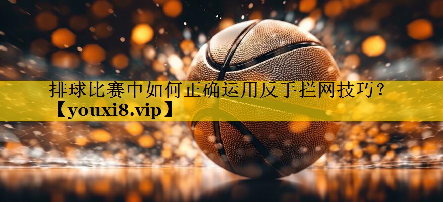 排球比赛中如何正确运用反手拦网技巧？