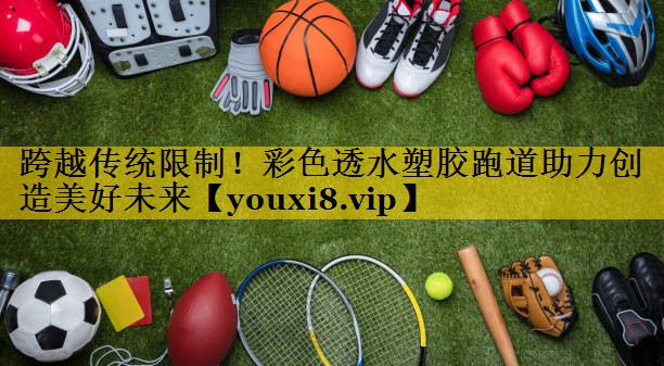 跨越传统限制！彩色透水塑胶跑道助力创造美好未来